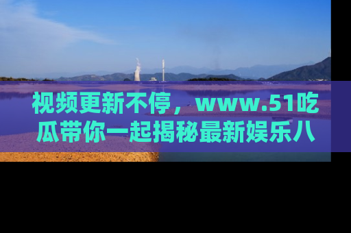 视频更新不停，www.51吃瓜带你一起揭秘最新娱乐八卦，畅享信息盛宴！