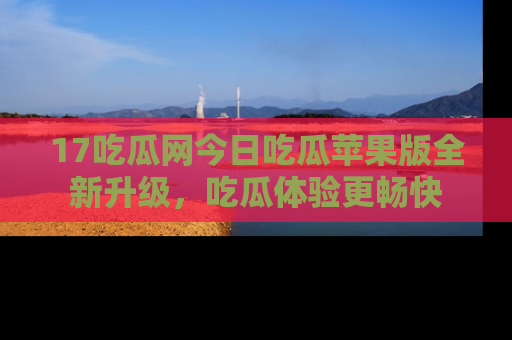 17吃瓜网今日吃瓜苹果版全新升级，吃瓜体验更畅快
