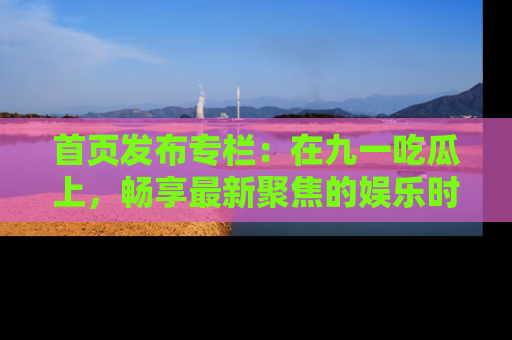 首页发布专栏：在九一吃瓜上，畅享最新聚焦的娱乐时讯