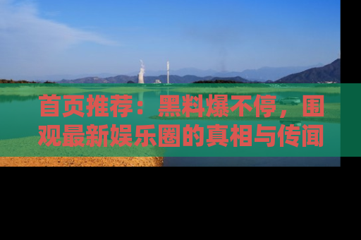 首页推荐：黑料爆不停，围观最新娱乐圈的真相与传闻