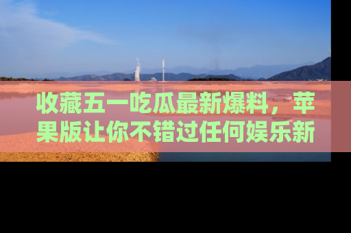 收藏五一吃瓜最新爆料，苹果版让你不错过任何娱乐新闻