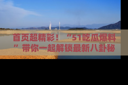 首页超精彩！“51吃瓜爆料”带你一起解锁最新八卦秘闻！