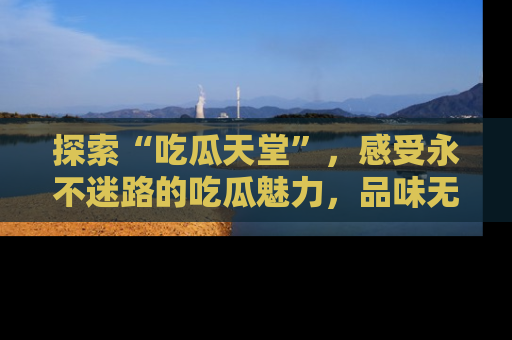 探索“吃瓜天堂”，感受永不迷路的吃瓜魅力，品味无尽的美食！
