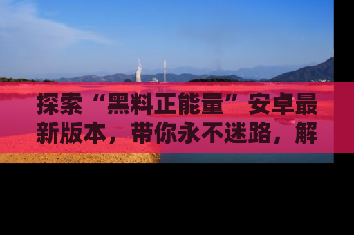 探索“黑料正能量”安卓最新版本，带你永不迷路，解锁无尽秘密！