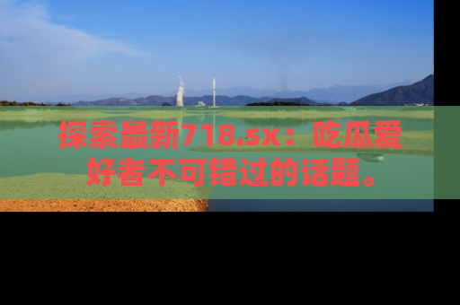 探索最新718.sx：吃瓜爱好者不可错过的话题。