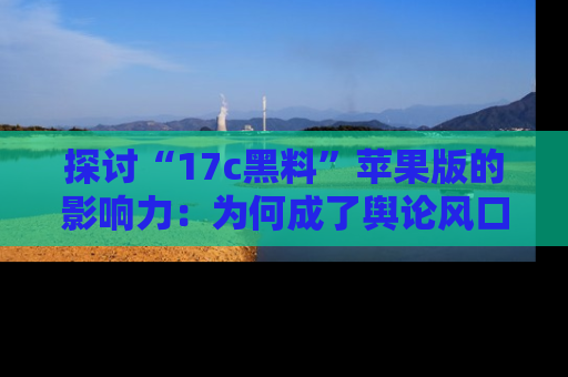 探讨“17c黑料”苹果版的影响力：为何成了舆论风口？