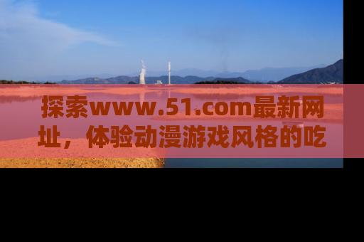 探索www.51.com最新网址，体验动漫游戏风格的吃瓜乐趣！
