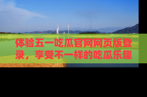 体验五一吃瓜官网网页版登录，享受不一样的吃瓜乐趣与互动体验