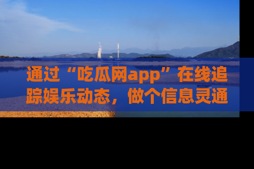 通过“吃瓜网app”在线追踪娱乐动态，做个信息灵通的吃瓜群众！