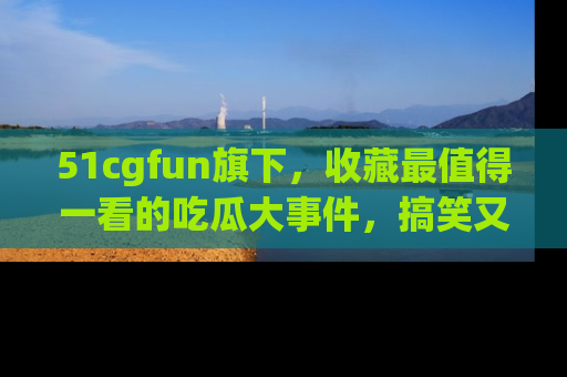 51cgfun旗下，收藏最值得一看的吃瓜大事件，搞笑又精彩！