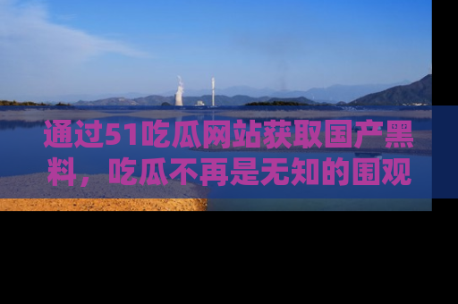 通过51吃瓜网站获取国产黑料，吃瓜不再是无知的围观者