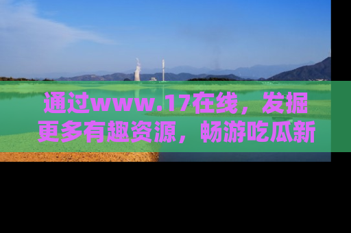 通过www.17在线，发掘更多有趣资源，畅游吃瓜新闻海洋