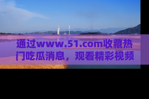 通过www.51.com收藏热门吃瓜消息，观看精彩视频与段子！