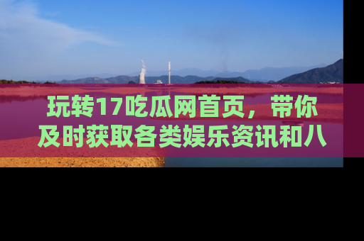 玩转17吃瓜网首页，带你及时获取各类娱乐资讯和八卦故事！