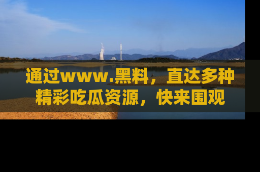 通过www.黑料，直达多种精彩吃瓜资源，快来围观