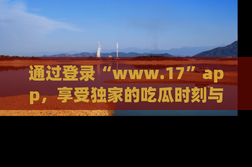 通过登录“www.17”app，享受独家的吃瓜时刻与娱乐资讯！