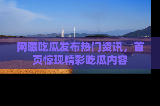 网曝吃瓜发布热门资讯，首页惊现精彩吃瓜内容