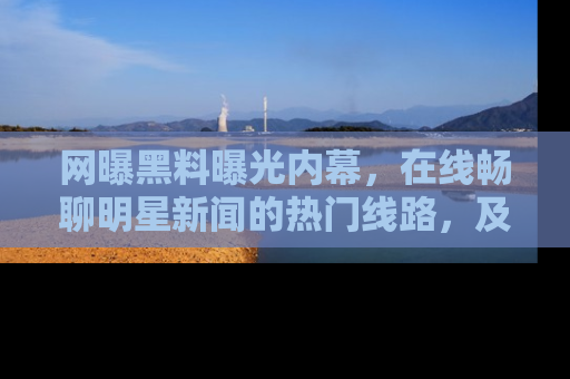 网曝黑料曝光内幕，在线畅聊明星新闻的热门线路，及时掌握最新消息！