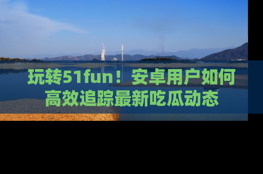 玩转51fun！安卓用户如何高效追踪最新吃瓜动态