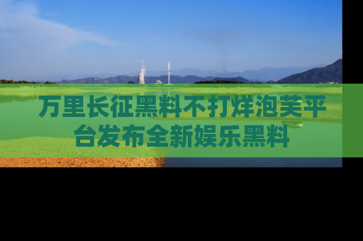 万里长征黑料不打烊泡芙平台发布全新娱乐黑料