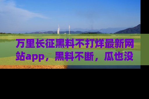 万里长征黑料不打烊最新网站app，黑料不断，瓜也没断，真香！