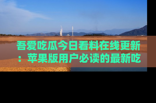 吾爱吃瓜今日看料在线更新：苹果版用户必读的最新吃瓜技巧