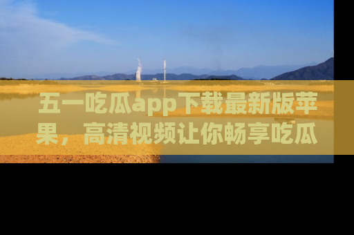 五一吃瓜app下载最新版苹果，高清视频让你畅享吃瓜乐趣