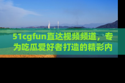 51cgfun直达视频频道，专为吃瓜爱好者打造的精彩内容库！
