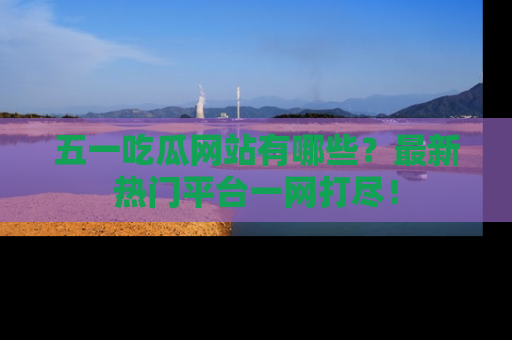 五一吃瓜网站有哪些？最新热门平台一网打尽！
