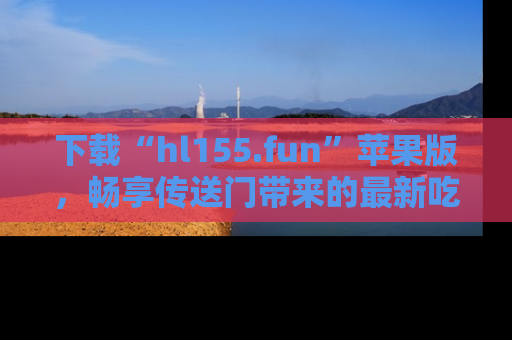 下载“hl155.fun”苹果版，畅享传送门带来的最新吃瓜资讯