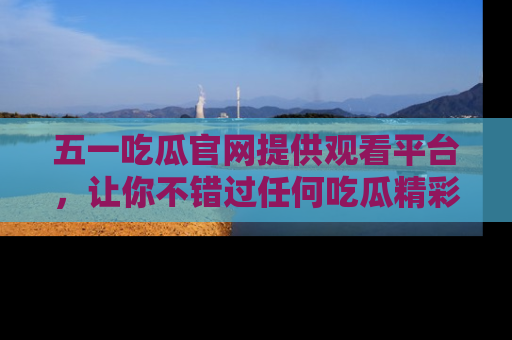 五一吃瓜官网提供观看平台，让你不错过任何吃瓜精彩瞬间