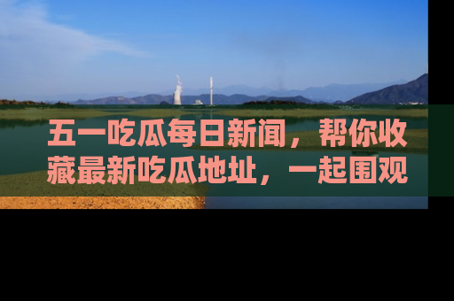 五一吃瓜每日新闻，帮你收藏最新吃瓜地址，一起围观吧！