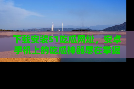 下载安装51吃瓜网址，安卓手机上的吃瓜神器尽在掌握