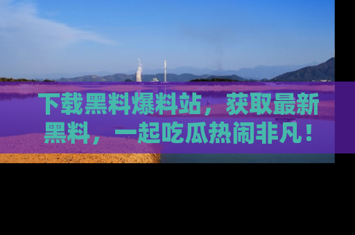 下载黑料爆料站，获取最新黑料，一起吃瓜热闹非凡！