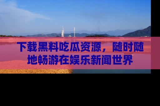 下载黑料吃瓜资源，随时随地畅游在娱乐新闻世界