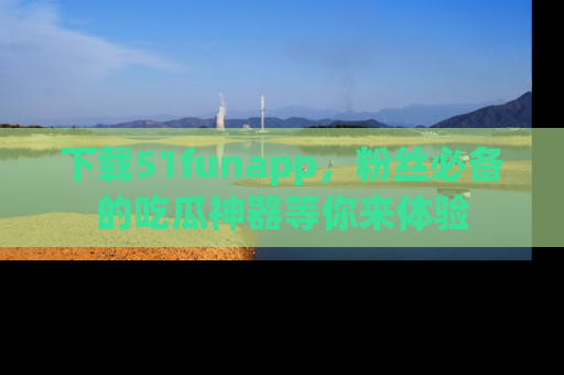 下载51funapp，粉丝必备的吃瓜神器等你来体验