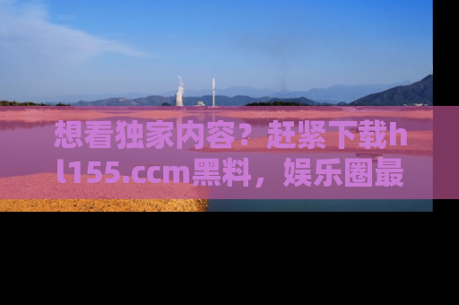 想看独家内容？赶紧下载hl155.ccm黑料，娱乐圈最劲爆的新闻一手掌握！