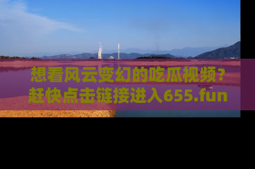 想看风云变幻的吃瓜视频？赶快点击链接进入655.fun吧！