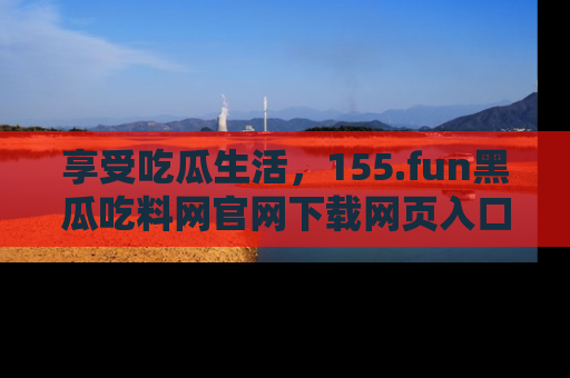 享受吃瓜生活，155.fun黑瓜吃料网官网下载网页入口全解析