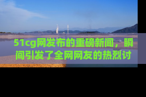 51cg网发布的重磅新闻，瞬间引发了全网网友的热烈讨论！