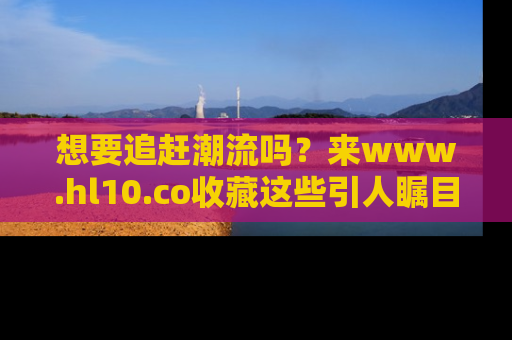 想要追赶潮流吗？来www.hl10.co收藏这些引人瞩目的新闻瞬间吧！