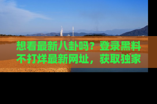想看最新八卦吗？登录黑料不打烊最新网址，获取独家内容