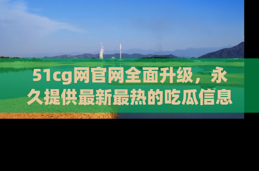 51cg网官网全面升级，永久提供最新最热的吃瓜信息，助你永远走在潮流前端！