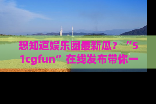 想知道娱乐圈最新瓜？“51cgfun”在线发布带你一探究竟！