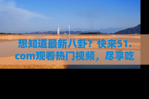 想知道最新八卦？快来51.com观看热门视频，尽享吃瓜乐趣！