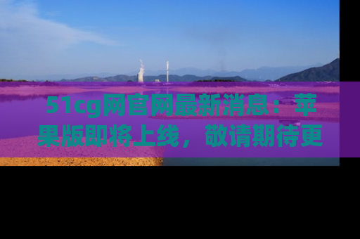 51cg网官网最新消息：苹果版即将上线，敬请期待更多吃瓜内容！