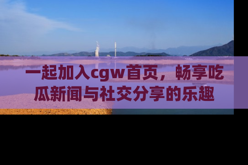 一起加入cgw首页，畅享吃瓜新闻与社交分享的乐趣