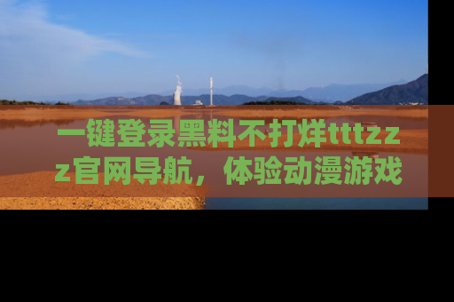 一键登录黑料不打烊tttzzz官网导航，体验动漫游戏风格黑料盛宴