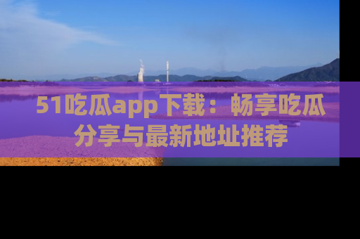 51吃瓜app下载：畅享吃瓜分享与最新地址推荐
