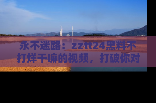 永不迷路：zztt24黑料不打烊干嘛的视频，打破你对吃瓜的固有认知！